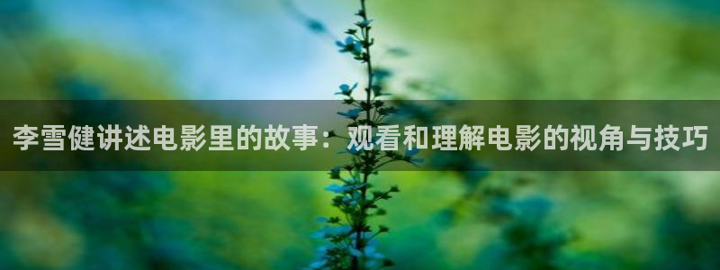星辰影视山河令：李雪健讲述电影里的故事：观看和理解电影的视角与技巧